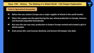 Class 10th - History - The Making of a Global World - Full Chapter Explanation
Crisis in Agricultural Economies
➔ Before the war, Eastern Europe was a major supplier of wheat in the world market.
➔ When this supply was disrupted during the war, wheat production in Canada, America
and Australia expanded dramatically.
➔ But once the war was over, production in Eastern Europe revived and created a glut in
wheat output.
➔ Grain prices fell, rural incomes declined, and farmers fell deeper into debt.
 
