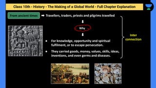 Class 10th - History - The Making of a Global World - Full Chapter Explanation
Travellers, traders, priests and pilgrims travelled
From ancient times
● For knowledge, opportunity and spiritual
fulfilment, or to escape persecution.
● They carried goods, money, values, skills, ideas,
inventions, and even germs and diseases.
Why
Inter
connection
 
