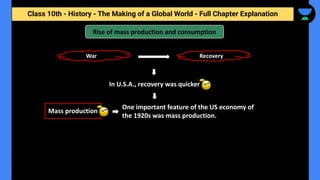 Class 10th - History - The Making of a Global World - Full Chapter Explanation
Rise of mass production and consumption
In U.S.A., recovery was quicker
Mass production
War Recovery
One important feature of the US economy of
the 1920s was mass production.
 