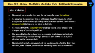 Class 10th - History - The Making of a Global World - Full Chapter Explanation
Mass production
● Pioneer of mass production was the car manufacturer Henry Ford
● He adopted the assembly line of a Chicago slaughterhouse, (in which
slaughtered animals were picked apart by butchers as they came down a
conveyor belt) to his new car plant in Detroit.
● He realised that the ‘assembly line’ method would allow a faster and
cheaper way of producing vehicles.
● The assembly line forced workers to repeat a single task mechanically
and continuously-such as fitting a particular part to the car at a pace
dictated by the conveyor belt.
● Standing in front of a conveyor belt, no worker could afford to delay the
motions, take a break, or even have a friendly word with a workmate.
 