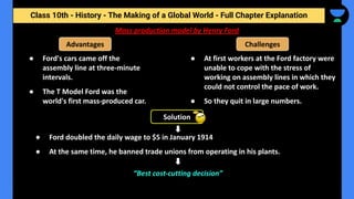 Class 10th - History - The Making of a Global World - Full Chapter Explanation
Mass production model by Henry Ford
● Ford's cars came off the
assembly line at three-minute
intervals.
● The T Model Ford was the
world's first mass-produced car.
Advantages Challenges
● At first workers at the Ford factory were
unable to cope with the stress of
working on assembly lines in which they
could not control the pace of work.
● So they quit in large numbers.
Solution
● Ford doubled the daily wage to $5 in January 1914
● At the same time, he banned trade unions from operating in his plants.
“Best cost-cutting decision”
 