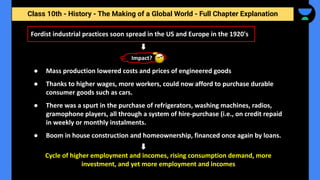 Class 10th - History - The Making of a Global World - Full Chapter Explanation
Fordist industrial practices soon spread in the US and Europe in the 1920's
● Mass production lowered costs and prices of engineered goods
● Thanks to higher wages, more workers, could now afford to purchase durable
consumer goods such as cars.
● There was a spurt in the purchase of refrigerators, washing machines, radios,
gramophone players, all through a system of hire-purchase (i.e., on credit repaid
in weekly or monthly instalments.
● Boom in house construction and homeownership, financed once again by loans.
Cycle of higher employment and incomes, rising consumption demand, more
investment, and yet more employment and incomes
Impact?
 