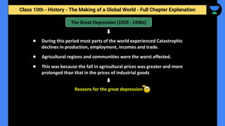 Class 10th - History - The Making of a Global World - Full Chapter Explanation
The Great Depression (1929 - 1930s)
● During this period most parts of the world experienced Catastrophic
declines in production, employment, incomes and trade.
● Agricultural regions and communities were the worst affected.
● This was because the fall in agricultural prices was greater and more
prolonged than that in the prices of industrial goods
Reasons for the great depression
 