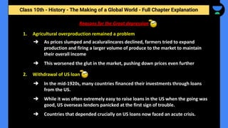 Class 10th - History - The Making of a Global World - Full Chapter Explanation
Reasons for the Great depression
1. Agricultural overproduction remained a problem
➔ As prices slumped and acaluralincares declined, farmers tried to expand
production and firing a larger volume of produce to the market to maintain
their overall income
➔ This worsened the glut in the market, pushing down prices even further
2. Withdrawal of US loan
➔ In the mid-1920s, many countries financed their investments through loans
from the US.
➔ While it was often extremely easy to raise loans in the US when the going was
good, US overseas lenders panicked at the first sign of trouble.
➔ Countries that depended crucially on US loans now faced an acute crisis.
 