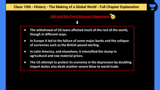 Class 10th - History - The Making of a Global World - Full Chapter Explanation
USA and the Great Economic Depression
● The withdrawal of US loans affected much of the rest of the world,
though in different ways.
● In Europe it led to the failure of some major banks and the collapse
of currencies such as the British pound sterling.
● In Latin America, and elsewhere, it intensified the slump in
agricultural and raw material prices.
● The US attempt to protect its economy in the depression by doubling
import duties also dealt another severe blow to world trade.
 