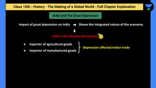 Class 10th - History - The Making of a Global World - Full Chapter Explanation
India and The Great Depression
Impact of great depression on India
India in the Nineteenth Century
Shows the integrated nature of the economy
● Exporter of agricultural goads
● Importer of manufactured goads
Depression affected Indian trade
 