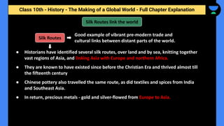 Class 10th - History - The Making of a Global World - Full Chapter Explanation
● Historians have identified several silk routes, over land and by sea, knitting together
vast regions of Asia, and linking Asia with Europe and northern Africa.
● They are known to have existed since before the Christian Era and thrived almost till
the fifteenth century
● Chinese pottery also travelled the same route, as did textiles and spices from India
and Southeast Asia.
● In return, precious metals - gold and silver-flowed from Europe to Asia.
Good example of vibrant pre-modern trade and
cultural links between distant parts of the world.
Silk Routes link the world
Silk Routes
 