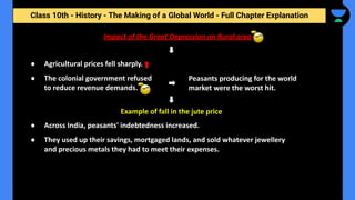 Class 10th - History - The Making of a Global World - Full Chapter Explanation
Impact of the Great Depression on Rural area
● Agricultural prices fell sharply.
● The colonial government refused
to reduce revenue demands.
Peasants producing for the world
market were the worst hit.
Example of fall in the jute price
● Across India, peasants' indebtedness increased.
● They used up their savings, mortgaged lands, and sold whatever jewellery
and precious metals they had to meet their expenses.
 