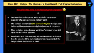 Class 10th - History - The Making of a Global World - Full Chapter Explanation
Role played by India in the Recovery from Depression
● In these depression years, Who pro India became an
exporter of precious metals, notably gold.
● The famous economist John Maynard Keynes thought that
Indian gold exports promoted global economic recovery.
● They certainly helped speed up Britain's recovery, but did
little for the Indian peasant.
● Rural India was thus seething with unrest when Mahatma
Gandhi launched the civil disobedience movement at the
height of the depression in 1931.
 