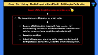 Class 10th - History - The Making of a Global World - Full Chapter Explanation
Impact of the Great Depression on Urban area
➔ The depression proved less grim for urban India.
● Because of falling prices, those with fixed incomes (say
town-dwelling landowners who received rents and middle-class
salaried employees)now found themselves better off.
● Everything cost less
● Industrial investment also grew as the government extended
tariff protection to industries, under the of nationalist opinion.
 