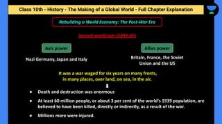 Class 10th - History - The Making of a Global World - Full Chapter Explanation
Rebuilding a World Economy: The Post-War Era
Second world war (1939-45)
Nazi Germany, Japan and Italy
It was a war waged for six years on many fronts,
in many places, over land, on sea, in the air.
Axis power Allies power
Britain, France, the Soviet
Union and the US
● Death and destruction was enormous
● At least 60 million people, or about 3 per cent of the world's 1939 population, are
believed to have been killed, directly or indirectly, as a result of the war.
● Millions more were injured.
 