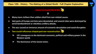 Class 10th - History - The Making of a Global World - Full Chapter Explanation
Impact of Second World War
● Many more civilians than soldiers died from war-related causes.
● Vast parts of Europe and Asia were devastated, and several cities were destroyed by
aerial bombardment or relentless artillery attacks.
● The war caused an immense amount of economic devastation and social disruption.
● Two crucial influences shaped post-war reconstruction.
➢ US's emergence as the dominant economic, political and military power in the
Western world.
➢ The dominance of the Soviet Union.
 