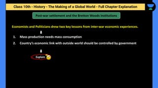 Class 10th - History - The Making of a Global World - Full Chapter Explanation
Post-war settlement and the Bretton Woods institutions
Economists and Politicians drew two key lessons from inter-war economic experiences.
1. Mass production needs mass consumption
2. Country’s economic link with outside world should be controlled by government
Explain
 
