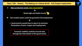 Class 10th - History - The Making of a Global World - Full Chapter Explanation
i) Mass production needs mass consumption
Needs high and stable income
➔ But markets alone could not guarantee full employment
∴ Governments would have to step in to minimise
fluctuations of price, output and employment.
Economic stability could be ensured only
through the intervention of the government.
 