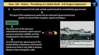 Class 10th - History - The Making of a Global World - Full Chapter Explanation
ii) Country’s economic link with outside world should be controlled by government
The goal of full employment could only be achieved if governments had
power to control flows of goods, capital and labour.
The main aim of the post-war
international economic system was to
preserve economic stability and full
employment in the industrial world.
Conclusion
Its framework was agreed upon at the
United Nations Monetary and Financial
Conference held in July 1944 at Bretton
Woods in New Hampshire, USA.
How
 