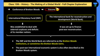 Class 10th - History - The Making of a Global World - Full Chapter Explanation
➔ Conference of Bretton Woods
Was established to deal with
external surpluses and deficits
of its member nations
International Monetary Fund (IMF)
● The IMF and the World Bank are referred to as the Bretton Woods
institutions, or sometimes the Bretton Woods twins.
● The post-war international economic system is also often described as the
Bretton Woods system.
Outcome
The International bank for reconstruction and
development (World Bank)
It was set up to finance
post-war reconstruction.
 