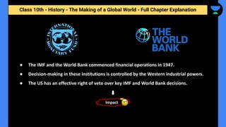 Class 10th - History - The Making of a Global World - Full Chapter Explanation
● The IMF and the World Bank commenced financial operations in 1947.
● Decision-making in these institutions is controlled by the Western industrial powers.
● The US has an effective right of veto over key IMF and World Bank decisions.
Impact
 
