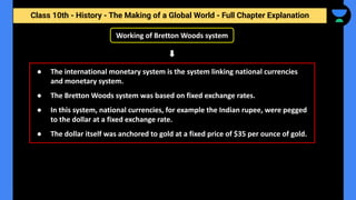 Class 10th - History - The Making of a Global World - Full Chapter Explanation
Working of Bretton Woods system
● The international monetary system is the system linking national currencies
and monetary system.
● The Bretton Woods system was based on fixed exchange rates.
● In this system, national currencies, for example the Indian rupee, were pegged
to the dollar at a fixed exchange rate.
● The dollar itself was anchored to gold at a fixed price of $35 per ounce of gold.
 