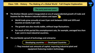 Class 10th - History - The Making of a Global World - Full Chapter Explanation
➔ The Bretton Woods system inaugurated an era of unprecedented growth of trade and
incomes for the Western industrial nations and Japan.
● World trade grew annually at over 8 per cent between 1950 and 1970 and
incomes at nearly 5 per cent.
● The growth was also mostly stable, without large fluctuations.
● For much of this period the unemployment rate, for example, averaged less than
5 per cent in most industrial countries.
The early post-war years
➔ The worldwide spread of technology and enterprise
Developing countries V/S Developed Countries
∴ They invested vast amounts of capital, importing industrial plant and
equipment featuring modern technology.
 