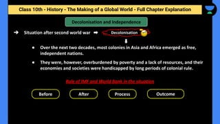 Class 10th - History - The Making of a Global World - Full Chapter Explanation
Decolonisation
➔ Situation after second world war
Decolonisation and Independence
Role of IMF and World Bank in the situation
Before
● Over the next two decades, most colonies in Asia and Africa emerged as free,
independent nations.
● They were, however, overburdened by poverty and a lack of resources, and their
economies and societies were handicapped by long periods of colonial rule.
After Process Outcome
 