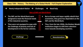 Class 10th - History - The Making of a Global World - Full Chapter Explanation
➔ Newly Independent Nation
Role of IMF and World Bank
Challenge Neocolonialism
➔ Challenges ➔ Need help
● The IMF and the World Bank were
designed to meet the financial needs
of the industrial countries.
● They were not equipped to cope with
the challenge of poverty and lack of
development in the former colonies.
● But as Europe and Japan rapidly rebuilt their
economies, they grew less dependent on the
IMF and the World Bank.
● Thus, from the late 1950s, the Bretton Woods
institutions began to shift their attention
more towards developing countries.
 