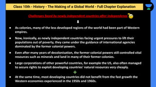Class 10th - History - The Making of a Global World - Full Chapter Explanation
Challenges faced by newly independent countries after independence
● As colonies, many of the less developed regions of the world had been part of Western
empires.
● Now, ironically, as newly independent countries facing urgent pressures to lift their
populations out of poverty, they came under the guidance of international agencies
dominated by the former colonial powers.
● Even after many years of decolonisation, the former colonial powers still controlled vital
resources such as minerals and land in many of their former colonies.
● Large corporations of other powerful countries, for example the US, also often managed
to secure rights to exploit developing countries' natural resources very cheaply.
● At the same time, most developing countries did not benefit from the fast growth the
Western economies experienced in the 1950s and 1960s.
 