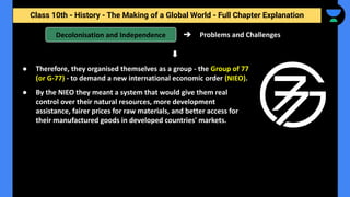Class 10th - History - The Making of a Global World - Full Chapter Explanation
➔ Problems and Challenges
Decolonisation and Independence
● Therefore, they organised themselves as a group - the Group of 77
(or G-77) - to demand a new international economic order (NIEO).
● By the NIEO they meant a system that would give them real
control over their natural resources, more development
assistance, fairer prices for raw materials, and better access for
their manufactured goods in developed countries' markets.
 