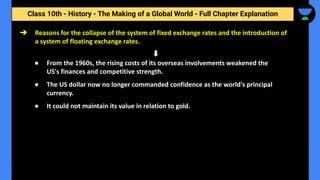 Class 10th - History - The Making of a Global World - Full Chapter Explanation
➔ Reasons for the collapse of the system of fixed exchange rates and the introduction of
a system of floating exchange rates.
● From the 1960s, the rising costs of its overseas involvements weakened the
US's finances and competitive strength.
● The US dollar now no longer commanded confidence as the world's principal
currency.
● It could not maintain its value in relation to gold.
 