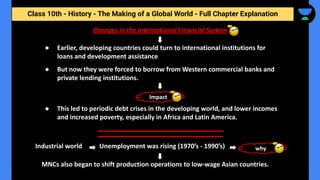 Class 10th - History - The Making of a Global World - Full Chapter Explanation
Changes in the International Financial System
● Earlier, developing countries could turn to international institutions for
loans and development assistance
● But now they were forced to borrow from Western commercial banks and
private lending institutions.
● This led to periodic debt crises in the developing world, and lower incomes
and increased poverty, especially in Africa and Latin America.
Impact
Industrial world Unemployment was rising (1970’s - 1990’s) why
MNCs also began to shift production operations to low-wage Asian countries.
 