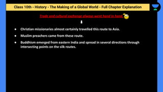 Class 10th - History - The Making of a Global World - Full Chapter Explanation
● Christian missionaries almost certainly travelled this route to Asia.
● Muslim preachers came from these route.
● Buddhism emerged from eastern India and spread in several directions through
intersecting points on the silk routes.
Trade and cultural exchange always went hand in hand.
 