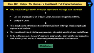 Class 10th - History - The Making of a Global World - Full Chapter Explanation
➔ Why MNCs also began to shift production operations to low-wage Asian countries?
➢ Low cost of production, fall of Soviet Union, new economic policies in China.
➢ Example of China
● Thus they became attractive destinations for investment by foreign MNCs competing to
capture world markets.
● The relocation of industry to low-wage countries stimulated world trade and capital flows.
● In the last two decades the world's economic geography has been transformed as countries
such as India, China and Brazil have undergone rapid economic transformation
Globalisation
 