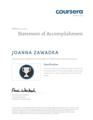 coursera.org
Statement of Accomplishment
MARCH 23, 2015
JOANNA ZAWADKA
HAS SUCCESSFULLY COMPLETED THE UNIVERSITY OF PENNSYLVANIA'S ONLINE OFFERING OF
Gamification
This course introduces the fundamental concepts of gamification,
including principles of motivational psychology and game design,
and teaches how to apply them effectively in business and other
settings.
PROFESSOR KEVIN WERBACH
THE WHARTON SCHOOL
UNIVERSITY OF PENNSYLVANIA
THIS STATEMENT OF ACCOMPLISHMENT IS NOT A UNIVERSITY OF PENNSYLVANIA DEGREE; AND IT DOES NOT VERIFY THE IDENTITY OF THE
STUDENT; PLEASE NOTE: THIS ONLINE OFFERING DOES NOT REFLECT THE ENTIRE CURRICULUM OFFERED TO STUDENTS ENROLLED AT THE
UNIVERSITY OF PENNSYLVANIA. THIS STATEMENT DOES NOT AFFIRM THAT THIS STUDENT WAS ENROLLED AS A STUDENT AT THE
UNIVERSITY OF PENNSYLVANIA IN ANY WAY. IT DOES NOT CONFER A UNIVERSITY OF PENNSYLVANIA GRADE; IT DOES NOT CONFER
UNIVERSITY OF PENNSYLVANIA CREDIT; IT DOES NOT CONFER ANY CREDENTIAL TO THE STUDENT.
 