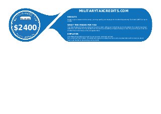 PIN:09184
$2400
MILITARYTAXCREDITS.COM
RESULTS
Based on your answers to the survey, you may qualify your employer for the Work Opportunity Tax Credit (WOTC) of up to
$2400
WHAT THIS MEANS FOR YOU
Your Blue Badge will help you stand out from the crowd, aiding you in obtaining your next position.Your results have been
added to a list called the "Tax Credits Pool".This list is accessible by employers using our site. They can ﬁnd you in the Tax
Credits Pool and contact you for job opportunities.
EMPLOYER
Visit MilitaryTaxCredits.com, login to your account, and mark as hired.
Not a client yet? No Problem. Go ahead and create an employer account, and a representative will contact you about
how to get started on processing your tax credit.
 
