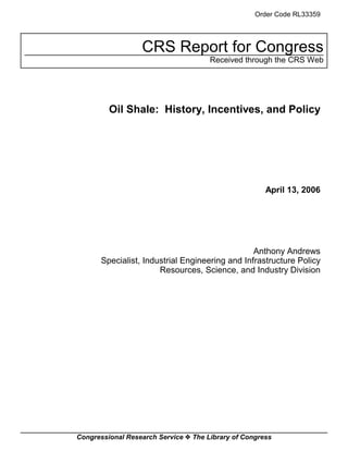Congressional Research Service ˜ The Library of Congress
CRS Report for Congress
Received through the CRS Web
Order Code RL33359
Oil Shale: History, Incentives, and Policy
April 13, 2006
Anthony Andrews
Specialist, Industrial Engineering and Infrastructure Policy
Resources, Science, and Industry Division
 