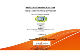 MAURYAN ART AND ARCHITECTURE
The project is submitted to the Bengaluru City University. For the
partial fulfillment of the requirements for the degree of Master Of
Arts.
Paper name: History And Computing
Bengaluru city University
Central College Campus, Dr Ambedkar Rd,
Bengaluru, Karnataka 560001
SUBMITTED BY
VARUN P
2ND YEAR (M.A)
HS190411
Government First Grade College &Post Graduate Centre
Yealahanka-560064
SUBMITTED TO
BHARATHI H.M
ASSISTANT PROFESSOR
Government First Grade College &Post Graduate Centre
 