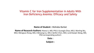 Vitamin C for Iron Supplementation in Adults With
Iron Deficiency Anemia: Efficacy and Safety
Name of Student : Wahaba Barkat
Name of Research Authors: Nianyi Li, MD, PhD,1 Guangjie Zhao, MD,1 Wanling Wu,
MD,1 Mengxue Zhang, MD,1 Weiyang Liu, MD,1 Qinfen Chen, MD,1 and Xiaoqin Wang, MD,
PhD corresponding author1
Data :
Subject :
 
