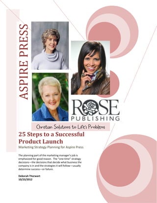 ASPIREPRESS
25 Steps to a Successful
Product Launch
Marketing Strategy Planning for Aspire Press
The planning part of the marketing manager’s job is
emphasized for good reason. The “one-time” strategy
decisions—the decisions that decide what business the
company is in and the strategies it will follow—usually
determine success—or failure.
Deborah Thorwart
10/23/2012
Christian Solutions to Life’s Problems
 