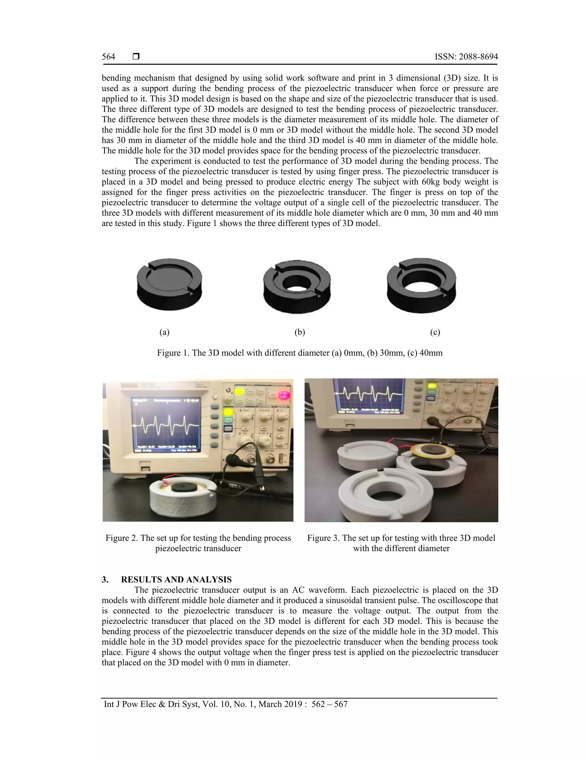  ISSN: 2088-8694
Int J Pow Elec & Dri Syst, Vol. 10, No. 1, March 2019 : 562 – 567
564
bending mechanism that designed by using solid work software and print in 3 dimensional (3D) size. It is
used as a support during the bending process of the piezoelectric transducer when force or pressure are
applied to it. This 3D model design is based on the shape and size of the piezoelectric transducer that is used.
The three different type of 3D models are designed to test the bending process of piezoelectric transducer.
The difference between these three models is the diameter measurement of its middle hole. The diameter of
the middle hole for the first 3D model is 0 mm or 3D model without the middle hole. The second 3D model
has 30 mm in diameter of the middle hole and the third 3D model is 40 mm in diameter of the middle hole.
The middle hole for the 3D model provides space for the bending process of the piezoelectric transducer.
The experiment is conducted to test the performance of 3D model during the bending process. The
testing process of the piezoelectric transducer is tested by using finger press. The piezoelectric transducer is
placed in a 3D model and being pressed to produce electric energy The subject with 60kg body weight is
assigned for the finger press activities on the piezoelectric transducer. The finger is press on top of the
piezoelectric transducer to determine the voltage output of a single cell of the piezoelectric transducer. The
three 3D models with different measurement of its middle hole diameter which are 0 mm, 30 mm and 40 mm
are tested in this study. Figure 1 shows the three different types of 3D model.
(a) (b) (c)
Figure 1. The 3D model with different diameter (a) 0mm, (b) 30mm, (c) 40mm
Figure 2. The set up for testing the bending process
piezoelectric transducer
Figure 3. The set up for testing with three 3D model
with the different diameter
3. RESULTS AND ANALYSIS
The piezoelectric transducer output is an AC waveform. Each piezoelectric is placed on the 3D
models with different middle hole diameter and it produced a sinusoidal transient pulse. The oscilloscope that
is connected to the piezoelectric transducer is to measure the voltage output. The output from the
piezoelectric transducer that placed on the 3D model is different for each 3D model. This is because the
bending process of the piezoelectric transducer depends on the size of the middle hole in the 3D model. This
middle hole in the 3D model provides space for the piezoelectric transducer when the bending process took
place. Figure 4 shows the output voltage when the finger press test is applied on the piezoelectric transducer
that placed on the 3D model with 0 mm in diameter.
 