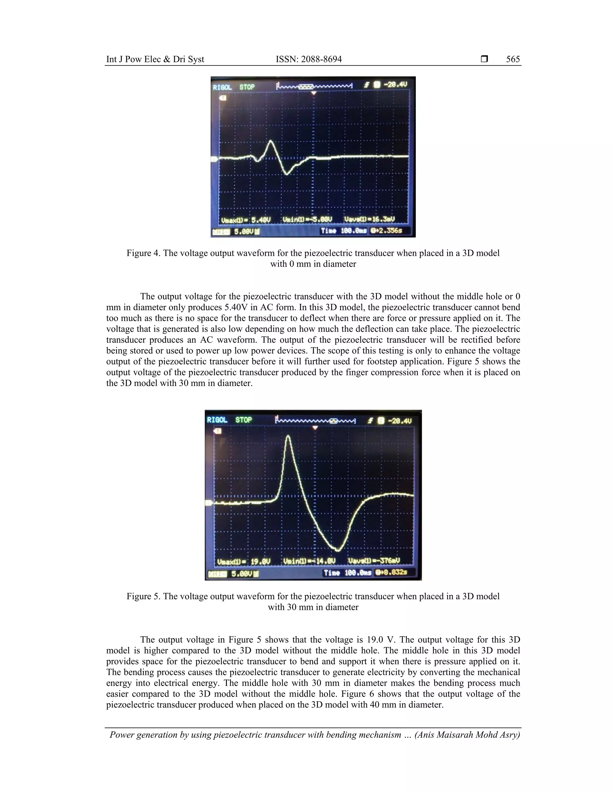 Int J Pow Elec & Dri Syst ISSN: 2088-8694 
Power generation by using piezoelectric transducer with bending mechanism … (Anis Maisarah Mohd Asry)
565
Figure 4. The voltage output waveform for the piezoelectric transducer when placed in a 3D model
with 0 mm in diameter
The output voltage for the piezoelectric transducer with the 3D model without the middle hole or 0
mm in diameter only produces 5.40V in AC form. In this 3D model, the piezoelectric transducer cannot bend
too much as there is no space for the transducer to deflect when there are force or pressure applied on it. The
voltage that is generated is also low depending on how much the deflection can take place. The piezoelectric
transducer produces an AC waveform. The output of the piezoelectric transducer will be rectified before
being stored or used to power up low power devices. The scope of this testing is only to enhance the voltage
output of the piezoelectric transducer before it will further used for footstep application. Figure 5 shows the
output voltage of the piezoelectric transducer produced by the finger compression force when it is placed on
the 3D model with 30 mm in diameter.
Figure 5. The voltage output waveform for the piezoelectric transducer when placed in a 3D model
with 30 mm in diameter
The output voltage in Figure 5 shows that the voltage is 19.0 V. The output voltage for this 3D
model is higher compared to the 3D model without the middle hole. The middle hole in this 3D model
provides space for the piezoelectric transducer to bend and support it when there is pressure applied on it.
The bending process causes the piezoelectric transducer to generate electricity by converting the mechanical
energy into electrical energy. The middle hole with 30 mm in diameter makes the bending process much
easier compared to the 3D model without the middle hole. Figure 6 shows that the output voltage of the
piezoelectric transducer produced when placed on the 3D model with 40 mm in diameter.
 