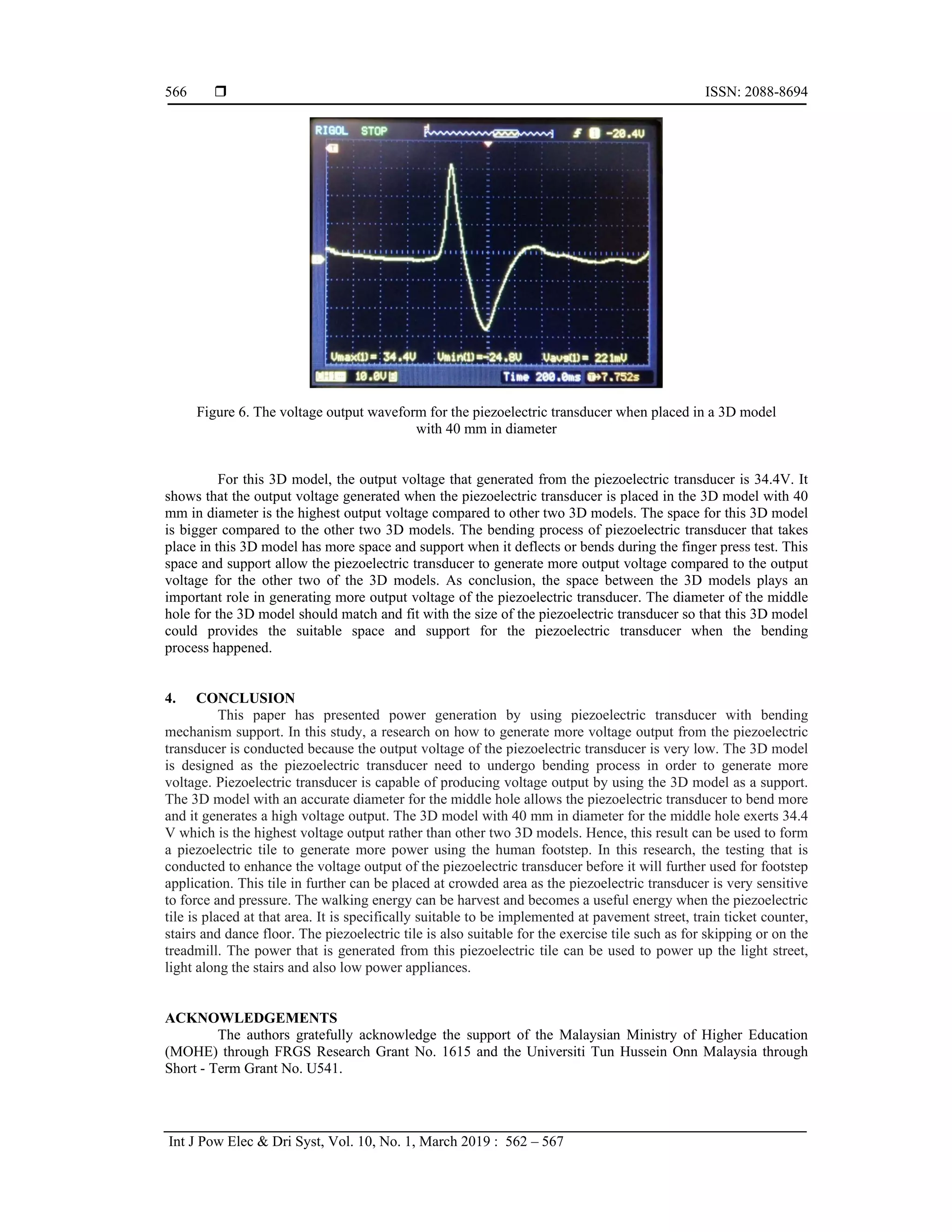  ISSN: 2088-8694
Int J Pow Elec & Dri Syst, Vol. 10, No. 1, March 2019 : 562 – 567
566
Figure 6. The voltage output waveform for the piezoelectric transducer when placed in a 3D model
with 40 mm in diameter
For this 3D model, the output voltage that generated from the piezoelectric transducer is 34.4V. It
shows that the output voltage generated when the piezoelectric transducer is placed in the 3D model with 40
mm in diameter is the highest output voltage compared to other two 3D models. The space for this 3D model
is bigger compared to the other two 3D models. The bending process of piezoelectric transducer that takes
place in this 3D model has more space and support when it deflects or bends during the finger press test. This
space and support allow the piezoelectric transducer to generate more output voltage compared to the output
voltage for the other two of the 3D models. As conclusion, the space between the 3D models plays an
important role in generating more output voltage of the piezoelectric transducer. The diameter of the middle
hole for the 3D model should match and fit with the size of the piezoelectric transducer so that this 3D model
could provides the suitable space and support for the piezoelectric transducer when the bending
process happened.
4. CONCLUSION
This paper has presented power generation by using piezoelectric transducer with bending
mechanism support. In this study, a research on how to generate more voltage output from the piezoelectric
transducer is conducted because the output voltage of the piezoelectric transducer is very low. The 3D model
is designed as the piezoelectric transducer need to undergo bending process in order to generate more
voltage. Piezoelectric transducer is capable of producing voltage output by using the 3D model as a support.
The 3D model with an accurate diameter for the middle hole allows the piezoelectric transducer to bend more
and it generates a high voltage output. The 3D model with 40 mm in diameter for the middle hole exerts 34.4
V which is the highest voltage output rather than other two 3D models. Hence, this result can be used to form
a piezoelectric tile to generate more power using the human footstep. In this research, the testing that is
conducted to enhance the voltage output of the piezoelectric transducer before it will further used for footstep
application. This tile in further can be placed at crowded area as the piezoelectric transducer is very sensitive
to force and pressure. The walking energy can be harvest and becomes a useful energy when the piezoelectric
tile is placed at that area. It is specifically suitable to be implemented at pavement street, train ticket counter,
stairs and dance floor. The piezoelectric tile is also suitable for the exercise tile such as for skipping or on the
treadmill. The power that is generated from this piezoelectric tile can be used to power up the light street,
light along the stairs and also low power appliances.
ACKNOWLEDGEMENTS
The authors gratefully acknowledge the support of the Malaysian Ministry of Higher Education
(MOHE) through FRGS Research Grant No. 1615 and the Universiti Tun Hussein Onn Malaysia through
Short - Term Grant No. U541.
 