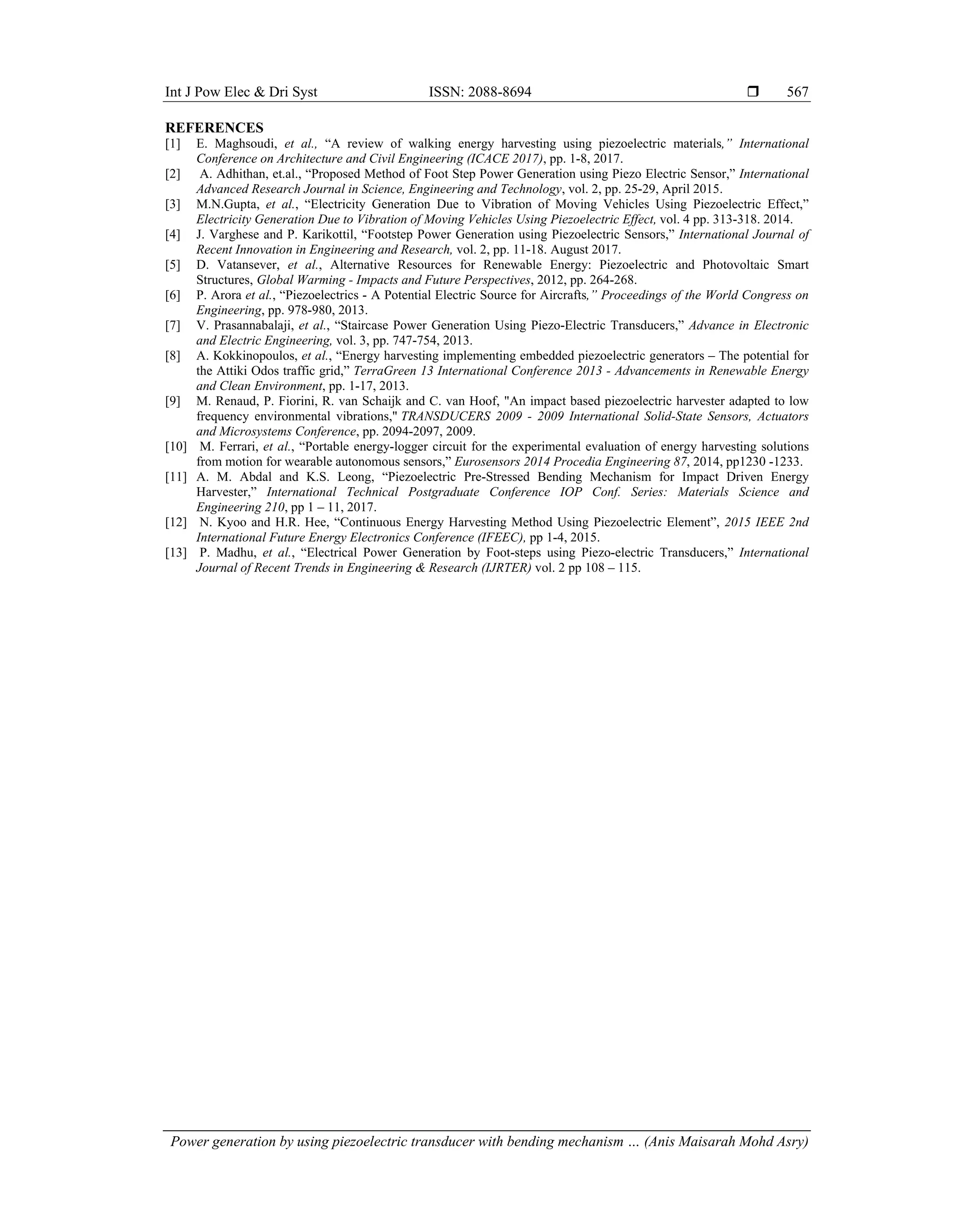 Int J Pow Elec & Dri Syst ISSN: 2088-8694 
Power generation by using piezoelectric transducer with bending mechanism … (Anis Maisarah Mohd Asry)
567
REFERENCES
[1] E. Maghsoudi, et al., “A review of walking energy harvesting using piezoelectric materials,” International
Conference on Architecture and Civil Engineering (ICACE 2017), pp. 1-8, 2017.
[2] A. Adhithan, et.al., “Proposed Method of Foot Step Power Generation using Piezo Electric Sensor,” International
Advanced Research Journal in Science, Engineering and Technology, vol. 2, pp. 25-29, April 2015.
[3] M.N.Gupta, et al., “Electricity Generation Due to Vibration of Moving Vehicles Using Piezoelectric Effect,”
Electricity Generation Due to Vibration of Moving Vehicles Using Piezoelectric Effect, vol. 4 pp. 313-318. 2014.
[4] J. Varghese and P. Karikottil, “Footstep Power Generation using Piezoelectric Sensors,” International Journal of
Recent Innovation in Engineering and Research, vol. 2, pp. 11-18. August 2017.
[5] D. Vatansever, et al., Alternative Resources for Renewable Energy: Piezoelectric and Photovoltaic Smart
Structures, Global Warming - Impacts and Future Perspectives, 2012, pp. 264-268.
[6] P. Arora et al., “Piezoelectrics - A Potential Electric Source for Aircrafts,” Proceedings of the World Congress on
Engineering, pp. 978-980, 2013.
[7] V. Prasannabalaji, et al., “Staircase Power Generation Using Piezo-Electric Transducers,” Advance in Electronic
and Electric Engineering, vol. 3, pp. 747-754, 2013.
[8] A. Kokkinopoulos, et al., “Energy harvesting implementing embedded piezoelectric generators – The potential for
the Attiki Odos traffic grid,” TerraGreen 13 International Conference 2013 - Advancements in Renewable Energy
and Clean Environment, pp. 1-17, 2013.
[9] M. Renaud, P. Fiorini, R. van Schaijk and C. van Hoof, "An impact based piezoelectric harvester adapted to low
frequency environmental vibrations," TRANSDUCERS 2009 - 2009 International Solid-State Sensors, Actuators
and Microsystems Conference, pp. 2094-2097, 2009.
[10] M. Ferrari, et al., “Portable energy-logger circuit for the experimental evaluation of energy harvesting solutions
from motion for wearable autonomous sensors,” Eurosensors 2014 Procedia Engineering 87, 2014, pp1230 -1233.
[11] A. M. Abdal and K.S. Leong, “Piezoelectric Pre-Stressed Bending Mechanism for Impact Driven Energy
Harvester,” International Technical Postgraduate Conference IOP Conf. Series: Materials Science and
Engineering 210, pp 1 – 11, 2017.
[12] N. Kyoo and H.R. Hee, “Continuous Energy Harvesting Method Using Piezoelectric Element”, 2015 IEEE 2nd
International Future Energy Electronics Conference (IFEEC), pp 1-4, 2015.
[13] P. Madhu, et al., “Electrical Power Generation by Foot-steps using Piezo-electric Transducers,” International
Journal of Recent Trends in Engineering & Research (IJRTER) vol. 2 pp 108 – 115.
 