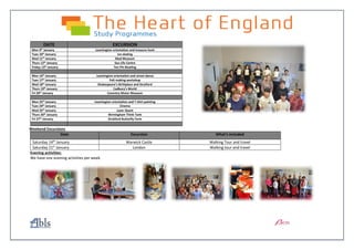 Weekend Excursions
Date Excursion What’s included
Saturday 14th
January Warwick Castle Walking Tour and travel
Saturday 21st
January London Walking tour and travel
Evening activities:
We have one evening activities per week.
DATE EXCURSION
Mon 9th January Leamington orientation and treasure hunt
Tues 10th
January Ice-skating
Wed 11th
January Mad Museum
Thurs 12th January Sea Life Centre
Friday 13th January Ten Pin Bowling
Mon 16th January Leamington orientation and street dance
Tues 17th January Felt making workshop
Wed 18th
January Shakespeare’s Birthplace and Stratford
Thurs 19th January Cadbury’s World
Fri 20th January Coventry Motor Museum
Mon 23rd January Leamington orientation and T shirt painting
Tues 24th January Cinema
Wed 25th January Laser Quest
Thurs 26th January Birmingham Think Tank
Fri 27th
January Stratford Butterfly Farm
 