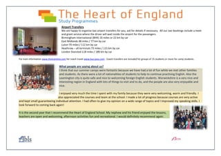 Airport Transfers
We are happy to organise taxi airport transfers for you, ask for details if necessary. All our taxi bookings include a meet
and greet service where the driver will wait inside the airport for the passengers.
Birmingham International (BHX) 16 miles or 22 km by car
East Midlands 48 miles / 77 km by car
Luton 70 miles / 112 km by car
Heathrow – all terminals 73 miles / 115 km by car
London Stansted 118 miles / 189 km by car
For train information www.thetrainline.com for coach travel www.bus-pass.com . Coach transfers are included for groups of 15 students or more for camp students.
What people are saying about us?
I think that our summer camps were fantastic because we have had a lot of fun while we met other families
and students. As there were a lot of nationalities of students to help to continue practising English. Also the
Leamington city is quite safe and nice to welcoming foreign English students. Warwickshire is a very nice and
interesting region in England with lots of things to visit and to do, and the people are also very enjoyable and
nice.
I enjoyed very much the time I spent with my family because they were very welcoming, warm and friendly. I
also appreciated the courses and team at the school. I made a lot of progress because courses are very active
and kept small guaranteeing individual attention. I had often to give my opinion on a wide range of topics and I improved my speaking skills. I
look forward to coming back again!
It is the second year that I recommend the Heart of England School. My nephew and his friend enjoyed the lessons,
teachers are open and welcoming, afternoon activities fun and recreational. I would definitely recommend again.
 