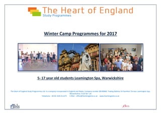 Winter Camp Programmes for 2017
5- 17 year old students Leamington Spa, Warwickshire
The Heart of England Study Programmes Ltd. Is a company incorporated in England and Wales. Company number 08196068. Trading Address 14 Hamilton Terrace, Leamington Spa,
Warwickshire, CV32 4LY. UK
Telephone – 00 44 1926 311375 E Mail – office@heartengland.co.uk www.heartengland.co.uk
 
