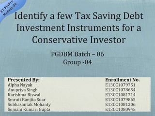 Identify a few Tax Saving Debt
Investment Instruments for a
Conservative Investor
Presented By: Enrollment No.
Alpha Nayak E13CC1079751
Anupriya Singh E13CC1078654
Karishma Biswal E13CC1081714
Smruti Ranjita Suar E13CC1079865
Subhasantak Mohanty E13CC1081206
Sujnani Kumari Gupta E13CC1080945
PGDBM Batch – 06
Group -04
 