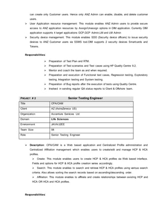 can create only Customer users. Hence only ANZ Admin can enable, disable, and delete customer
users.
 User Application resource management: This module enables ANZ Admin users to provide secure
access to ANZ application resources by Assign/Unassign options in OIM application. Currently OIM
application supports 4 target applications GCP,GCP Admin,LM and LM Admin
 Security device management: This module enables SDO (Security device officers) to issue security
devices to ANZ Customer users via SSMS tool.OIM supports 2 security devices Smartcards and
Tokens.
Responsibilities:
 Preparation of Test Plan and RTM.
 Preparation of Test scenarios and Test cases using HP Quality Centre 9.2.
 Mentor and coach the team as and when required.
 Preparation and execution of Functional test cases, Regression testing, Exploratory
testing, Integration testing and System testing.
 Preparation of Bug reports after the execution of tests using Quality Centre.
 Involved in sending regular QA status reports to Client & Offshore team.
PROJECT # 2 Senior Testing Engineer
Title CPA/CAM
Client AZ (AstraZeneca US)
Organization Accenture Services Ltd
Domain Life Sciences
Environment JAVA/J2EE
Team Size 08
Role Senior Testing Engineer
 Description: CPA/CAM is a Web based application and Centralized Profile administration and
Centralized Affiliation management which enables users to create/edit and manage HCP & HCA
profiles.
 Create: This module enables users to create HCP & HCA profiles via Web based interface.
Fields and options for HCP & HCA profile creation varies accordingly.
 Search: This module enables to search and retrieve HCP & HCA profiles using various search
criteria. Also allows sorting the search records based on ascending/descending order.
 Affiliation: This module enables to affiliate and create relationships between existing HCP and
HCA OR HCA and HCA profiles.
Responsibilities:
 