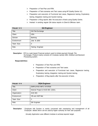  Preparation of Test Plan and RTM.
 Preparation of Test scenarios and Test cases using HP Quality Centre 9.2.
 Preparation and execution of Functional test cases, Regression testing, Exploratory
testing, Integration testing and System testing.
 Preparation of Bug reports after the execution of tests using Quality Centre.
 Involved in sending regular QA status reports to Client & Offshore team.
PROJECT # 3 QA Engineer
Title Citi File Exchange
Client USA
Domain Banking
Environment Java & J2EE
Team Size 5
Role Testing Engineer
Description : CFX is a web based Financial product used to initiate payment through File
Exchanges. Product mainly consists of 3 modules namely GXS, Citidirect and Backend
Processing system.
Responsibilities:
 Preparation of Test Plan and RTM.
 Preparation of Test scenarios and Test cases.
 Preparation and execution of Functional test cases, Regression testing,
Exploratory testing, Integration testing and System testing.
 Preparation of Bug reports after the execution of tests.
PROJECT # 4 SQA Engineer
Title EMPLOYEE INFO SYSTEM
Client Internal Project of ACS IDC (USA).
Organization ACS IDC
Environment VB and ASP.Net
Team Size 3
Role QA Engineer
Description : Employee Info System is mainly concerned with maintaining and management of all
Employee details which can be used by higher authority for their own purposes.
Actually Application uses different modules to achieve required target:
 
