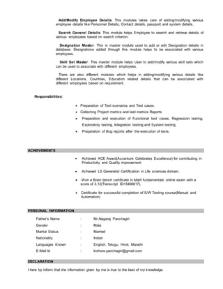 Add/Modify Employee Details: This modules takes care of adding/modifying various
employee details like Personnel Details, Contact details, passport and system details.
Search General Details: This module helps Employee to search and retrieve details of
various employees based on search criterion.
Designation Master: This is master module used to add or edit Designation details in
database. Designations added through this module helps to be associated with various
employees.
Skill Set Master: This master module helps User to add/modify various skill sets which
can be used to associate with different employees.
There are also different modules which helps in adding/modifying various details like
different Locations, Countries, Education related details that can be associated with
different employees based on requirement.
Responsibilities:
 Preparation of Test scenarios and Test cases.
 Collecting Project metrics and test metrics Reports
 Preparation and execution of Functional test cases, Regression testing,
Exploratory testing, Integration testing and System testing.
 Preparation of Bug reports after the execution of tests.
ACHEIVEMENTS
 Achieved ACE Award(Accenture Celebrates Excellence) for contributing in
Productivity and Quality improvement.
 Achieved LS Generalist Certification in Life sciences domain.
 Won a Brain bench certificate in Math fundamentals online exam with a
score of 3.12(Transcript ID=5466617).
 Certificate for successful completion of S/W Testing course(Manual and
Automation)
PERSONAL INFORMATION
Father’s Name : Mr.Nagaraj Panchagiri
Gender : Male
Marital Status : Married
Nationality : Indian
Languages Known : English, Telugu, Hindi, Marathi
E-Mail Id : kishore.panchagiri@gmail.com
DECLARATION
I here by inform that the information given by me is true to the best of my knowledge.
 
