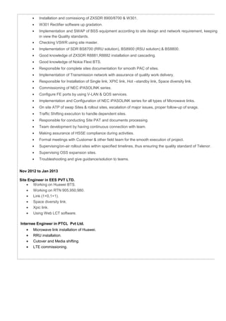 • Installation and comissiong of ZXSDR 8900/8700 & W301.
• W301 Rectifier software up gradation.
• Implementation and SWAP of BSS equipment according to site design and network requirement, keeping
in view the Quality standards.
• Checking VSWR using site master.
• Implementation of SDR BS8700 (RRU solution), BS8900 (RSU solution) & BS8800.
• Good knowledge of ZXSDR R8881,R8882 installation and cascading.
• Good knowledge of Nokia Flexi BTS.
• Responsible for complete sites documentation for smooth PAC of sites.
• Implementation of Transmission network with assurance of quality work delivery.
• Responsible for Installation of Single link, XPIC link, Hot –standby link, Space diversity link.
• Commissioning of NEC iPASOLINK series.
• Configure FE ports by using V-LAN & QOS services.
• Implementation and Configuration of NEC iPASOLINK series for all types of Microwave links.
• On site ATP of swap Sites & rollout sites, escalation of major issues, proper follow-up of snags.
• Traffic Shifting execution to handle dependent sites.
• Responsible for conducting Site PAT and documents processing.
• Team development by having continuous connection with team.
• Making assurance of HSSE compliance during activities.
• Formal meetings with Customer & other field team for the smooth execution of project.
• Supervising/on-air rollout sites within specified timelines, thus ensuring the quality standard of Telenor.
• Supervising OSS expansion sites.
• Troubleshooting and give guidance/solution to teams.
Nov 2012 to Jan 2013
Site Engineer in EES PVT LTD.
• Working on Huawei BTS.
• Working on RTN 905,950,980.
• Link (1+0,1+1).
• Space diversity link.
• Xpic link.
• Using Web LCT software.
Internee Engineer in PTCL Pvt Ltd.
• Microwave link installation of Huawei.
• RRU installation.
• Cutover and Media shifting.
• LTE commissioning.
 