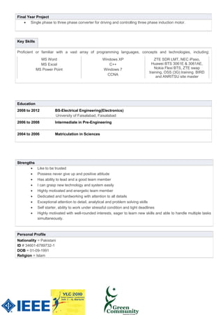 Personal Profile
Nationality = Pakistani
ID # 34601-6789732-1
DOB = 01-09-1991
Religion = Islam
Final Year Project
• Single phase to three phase converter for driving and controlling three phase induction motor.
Strengths
• Like to be trusted
• Possess never give up and positive attitude
• Has ability to lead and a good team member
• I can grasp new technology and system easily
• Highly motivated and energetic team member
• Dedicated and hardworking with attention to all details
• Exceptional attention to detail, analytical and problem solving skills
• Self starter, ability to work under stressful condition and tight deadlines
• Highly motivated with well-rounded interests, eager to learn new skills and able to handle multiple tasks
simultaneously.
Key Skills
Proficient or familiar with a vast array of programming languages, concepts and technologies, including:
MS Word Windows XP ZTE SDR LMT, NEC iPaso,
MS Excel
MS Power Point
C++
Windows 7
CCNA
Huawei BTS 3061E & 3061AE,
Nokia Flexi BTS, ZTE swap
training, OSS (3G) training. BIRD
and ANRITSU site master
Education
2008 to 2012 BS-Electrical Engineering(Electronics)
University of Faisalabad, Faisalabad
2006 to 2008 Intermediate in Pre-Engineering
2004 to 2006 Matriculation in Sciences
 